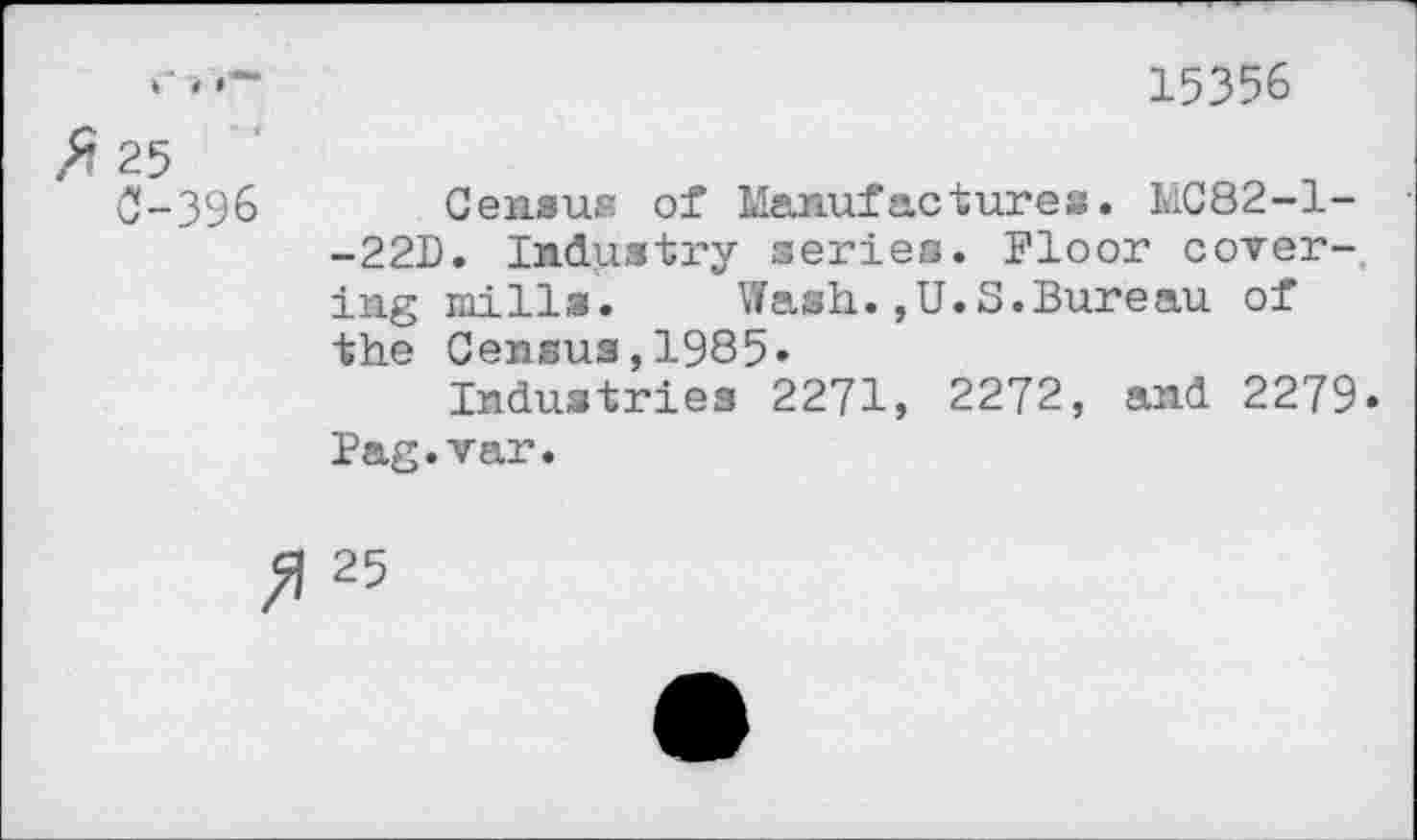 ﻿15356
25
0-396 Census of Manufactures. MC82-1--22D. Industry series. Floor covering mills. Wash.,U.S.Bureau of the Census,1985«
Industries 2271, 2272, and 2279* Pag.var.
25